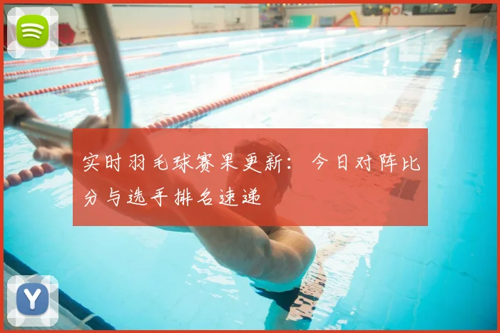 实时羽毛球赛果更新：今日对阵比分与选手排名速递
