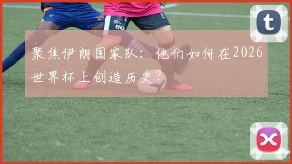 聚焦伊朗国家队:他们如何在2026世界杯上创造历史?
