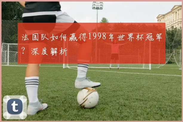 法国队如何赢得1998年世界杯冠军?深度解析